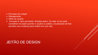 JEITÃO DE DESIGN
 Processo de criação
 Planejamento
 Olhar do usuário
 Inovação é valor percebido. Simples assim. Ou seja, só se pode
considerar inovação quando o usuário (o público, as pessoas) de fato
percebe uma mudança para melhor em sua vida.
 