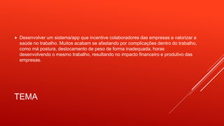 TEMA
 Desenvolver um sistema/app que incentive colaboradores das empresas a valorizar a
saúde no trabalho. Muitos acabam se afastando por complicações dentro do trabalho,
como má postura, deslocamento de peso de forma inadequada, horas
desenvolvendo o mesmo trabalho, resultando no impacto financeiro e produtivo das
empresas.
 