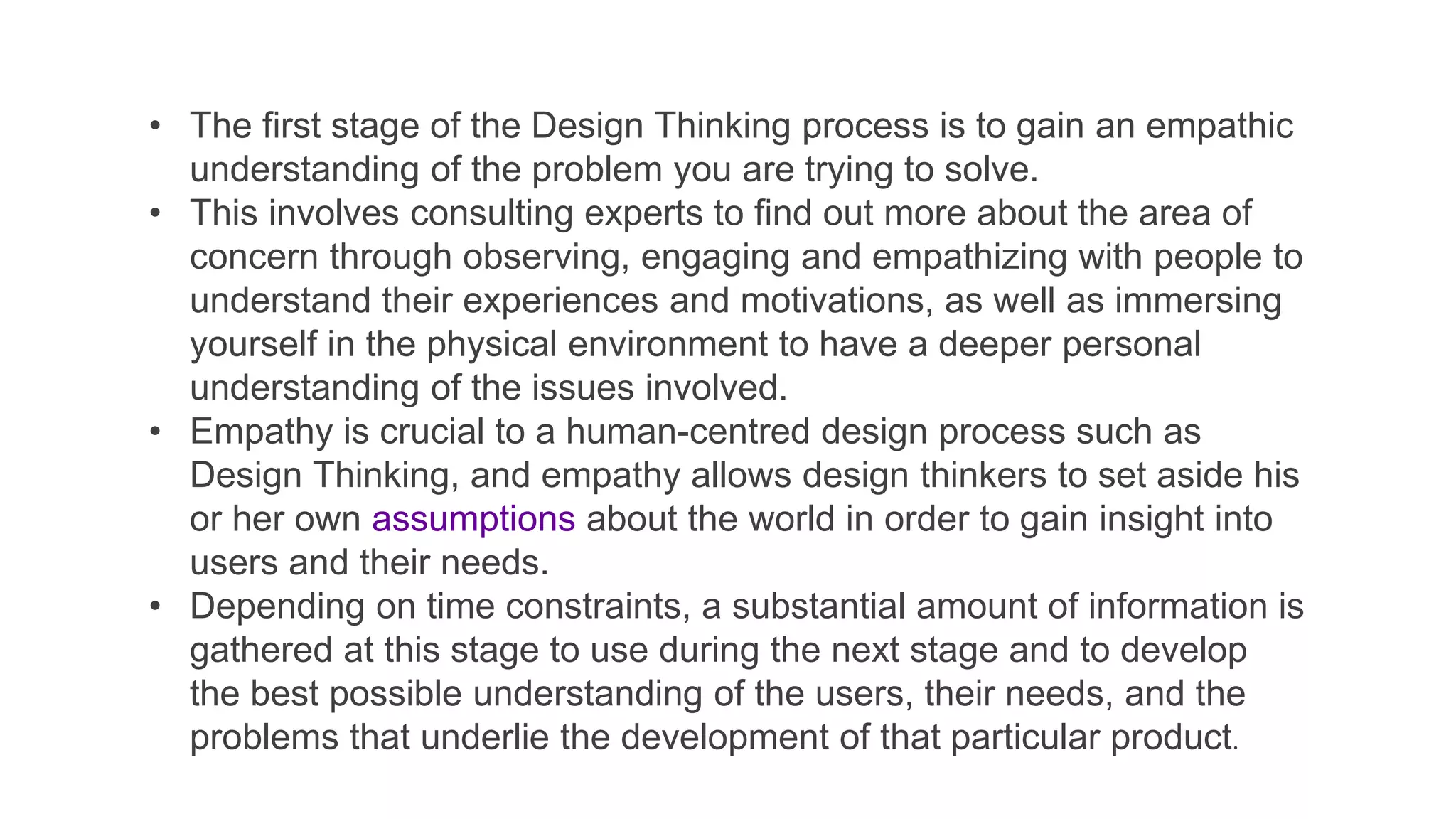 • The first stage of the Design Thinking process is to gain an empathic
understanding of the problem you are trying to solve.
• This involves consulting experts to find out more about the area of
concern through observing, engaging and empathizing with people to
understand their experiences and motivations, as well as immersing
yourself in the physical environment to have a deeper personal
understanding of the issues involved.
• Empathy is crucial to a human-centred design process such as
Design Thinking, and empathy allows design thinkers to set aside his
or her own assumptions about the world in order to gain insight into
users and their needs.
• Depending on time constraints, a substantial amount of information is
gathered at this stage to use during the next stage and to develop
the best possible understanding of the users, their needs, and the
problems that underlie the development of that particular product.
 