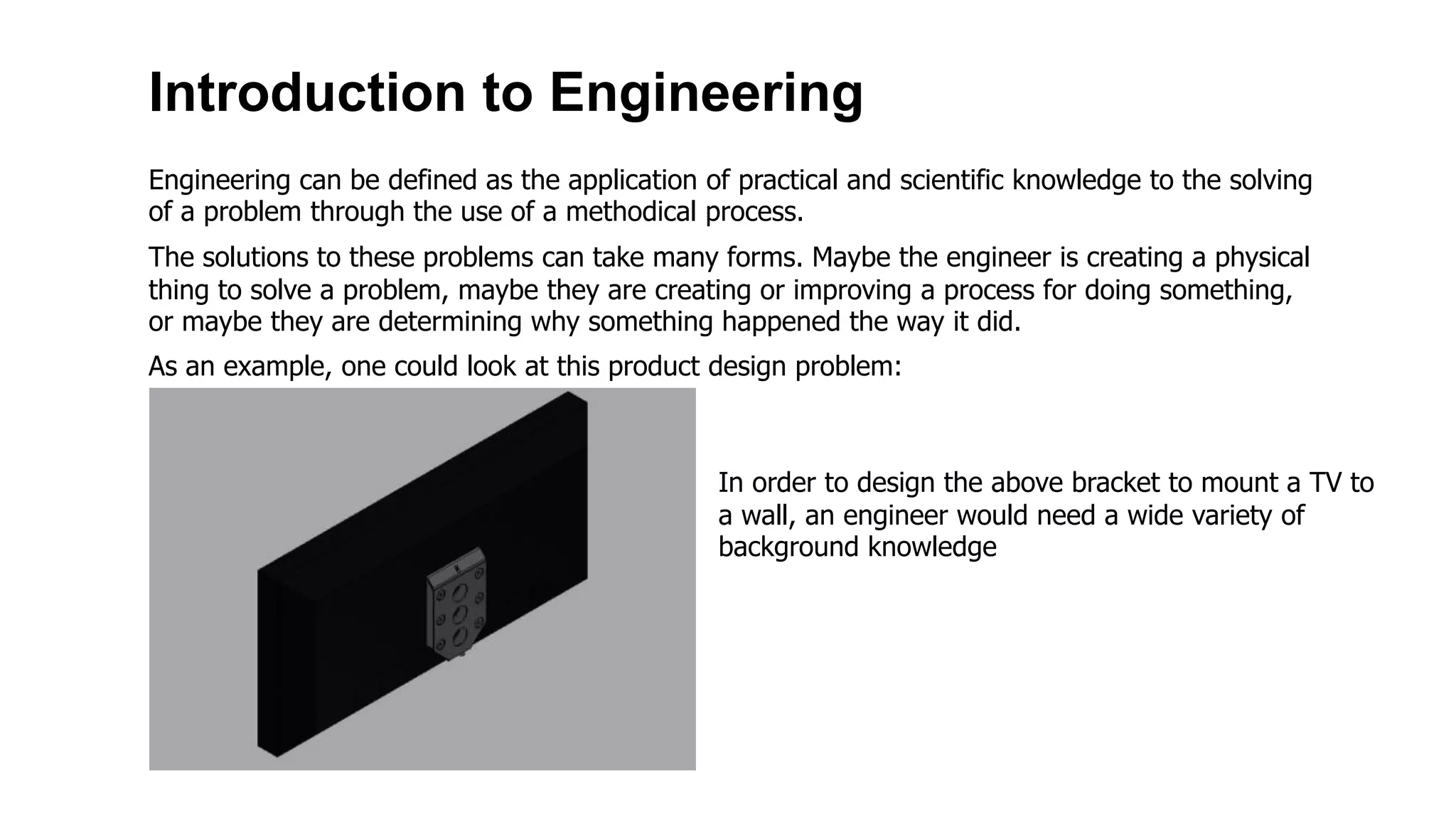 Introduction to Engineering
Engineering can be defined as the application of practical and scientific knowledge to the solving
of a problem through the use of a methodical process.
The solutions to these problems can take many forms. Maybe the engineer is creating a physical
thing to solve a problem, maybe they are creating or improving a process for doing something,
or maybe they are determining why something happened the way it did.
As an example, one could look at this product design problem:
In order to design the above bracket to mount a TV to
a wall, an engineer would need a wide variety of
background knowledge
 