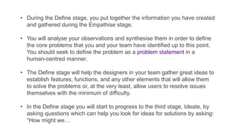• During the Define stage, you put together the information you have created
and gathered during the Empathise stage.
• You will analyse your observations and synthesise them in order to define
the core problems that you and your team have identified up to this point.
You should seek to define the problem as a problem statement in a
human-centred manner.
• The Define stage will help the designers in your team gather great ideas to
establish features, functions, and any other elements that will allow them
to solve the problems or, at the very least, allow users to resolve issues
themselves with the minimum of difficulty.
• In the Define stage you will start to progress to the third stage, Ideate, by
asking questions which can help you look for ideas for solutions by asking:
“How might we…
 