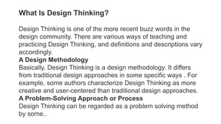 What Is Design Thinking?
Design Thinking is one of the more recent buzz words in the
design community. There are various ways of teaching and
practicing Design Thinking, and definitions and descriptions vary
accordingly.
A Design Methodology
Basically, Design Thinking is a design methodology. It differs
from traditional design approaches in some specific ways . For
example, some authors characterize Design Thinking as more
creative and user-centered than traditional design approaches.
A Problem-Solving Approach or Process
Design Thinking can be regarded as a problem solving method
by some..
 