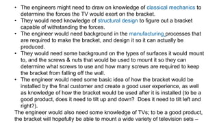• The engineers might need to draw on knowledge of classical mechanics to
determine the forces the TV would exert on the bracket.
• They would need knowledge of structural design to figure out a bracket
capable of withstanding the forces.
• The engineer would need background in the manufacturing processes that
are required to make the bracket, and design it so it can actually be
produced.
• They would need some background on the types of surfaces it would mount
to, and the screws & nuts that would be used to mount it so they can
determine what screws to use and how many screws are required to keep
the bracket from falling off the wall.
• The engineer would need some basic idea of how the bracket would be
installed by the final customer and create a good user experience, as well
as knowledge of how the bracket would be used after it is installed (to be a
good product, does it need to tilt up and down? Does it need to tilt left and
right?).
The engineer would also need some knowledge of TVs; to be a good product,
the bracket will hopefully be able to mount a wide variety of television sets –
 