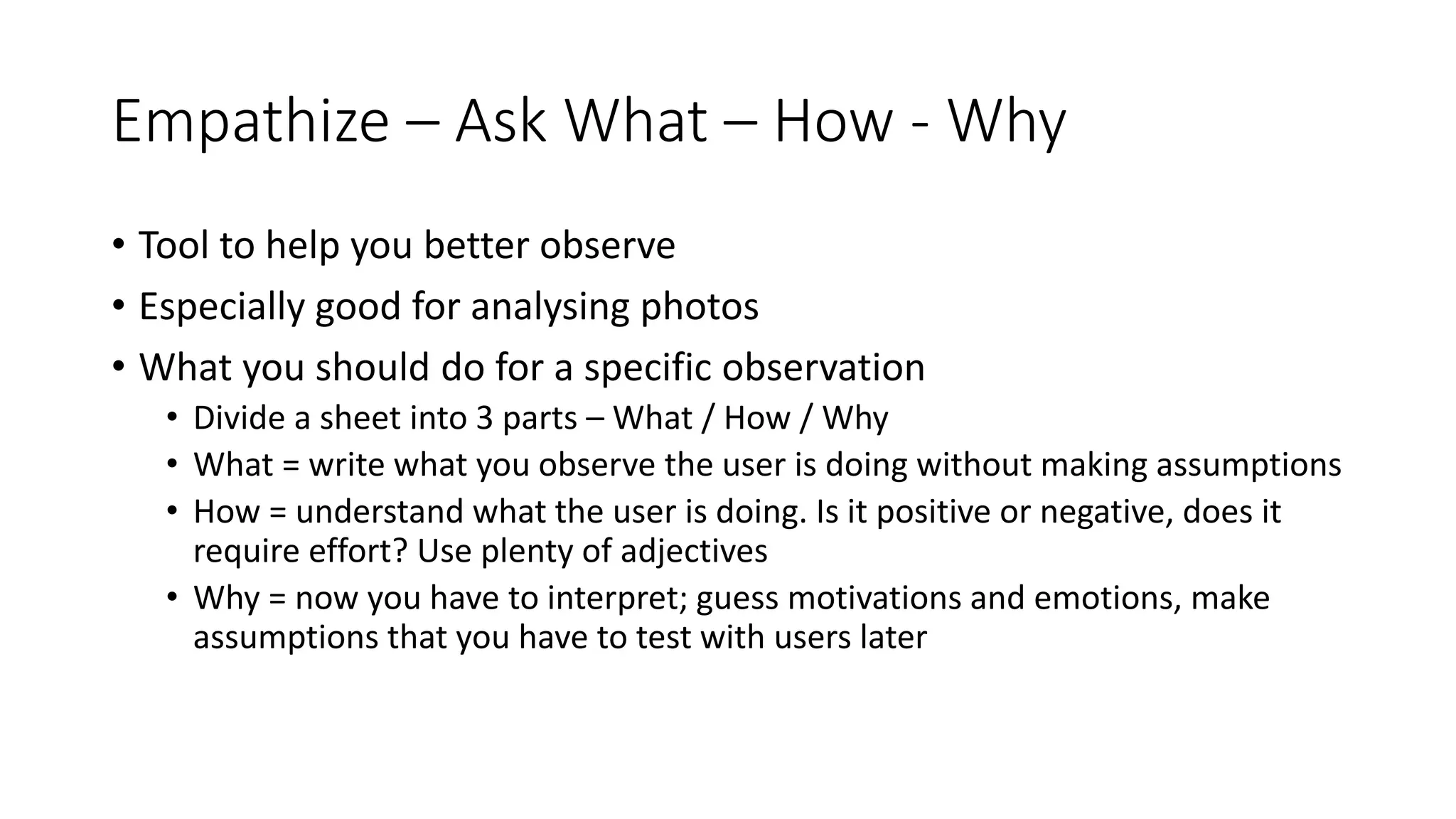 Empathize – Ask What – How - Why
• Tool to help you better observe
• Especially good for analysing photos
• What you should do for a specific observation
• Divide a sheet into 3 parts – What / How / Why
• What = write what you observe the user is doing without making assumptions
• How = understand what the user is doing. Is it positive or negative, does it
require effort? Use plenty of adjectives
• Why = now you have to interpret; guess motivations and emotions, make
assumptions that you have to test with users later
 