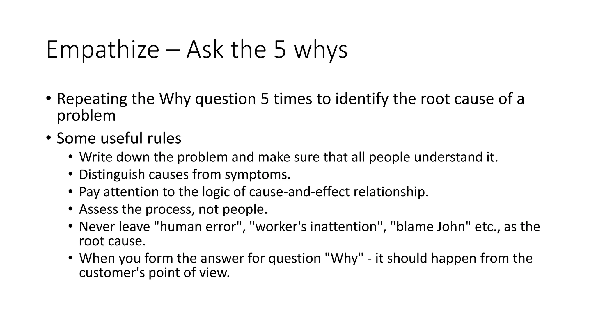 Empathize – Ask the 5 whys
• Repeating the Why question 5 times to identify the root cause of a
problem
• Some useful rules
• Write down the problem and make sure that all people understand it.
• Distinguish causes from symptoms.
• Pay attention to the logic of cause-and-effect relationship.
• Assess the process, not people.
• Never leave "human error", "worker's inattention", "blame John" etc., as the
root cause.
• When you form the answer for question "Why" - it should happen from the
customer's point of view.
 