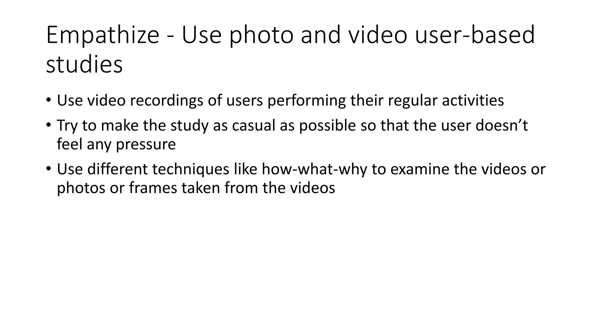 Empathize - Use photo and video user-based
studies
• Use video recordings of users performing their regular activities
• Try to make the study as casual as possible so that the user doesn’t
feel any pressure
• Use different techniques like how-what-why to examine the videos or
photos or frames taken from the videos
 