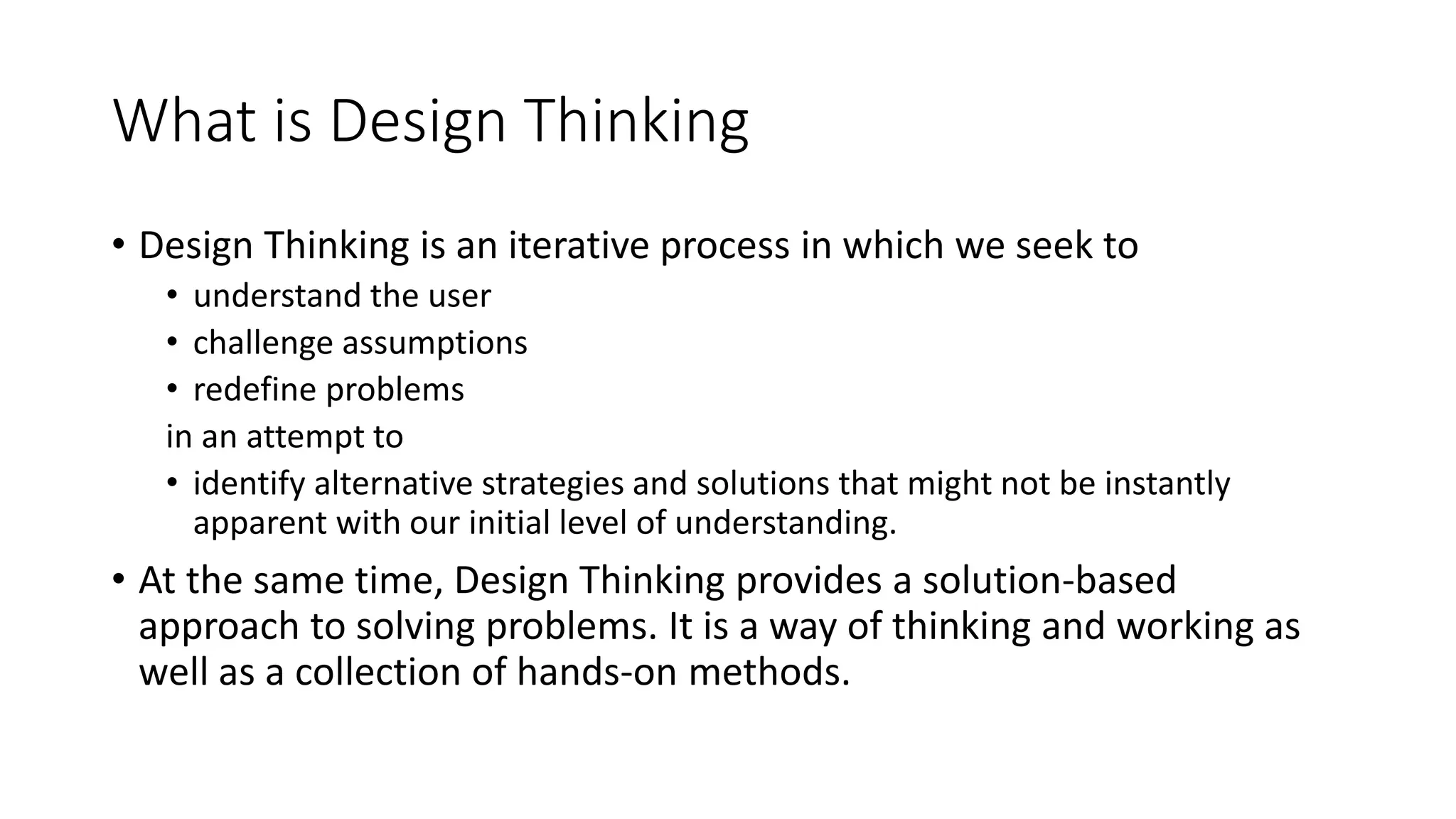 What is Design Thinking
• Design Thinking is an iterative process in which we seek to
• understand the user
• challenge assumptions
• redefine problems
in an attempt to
• identify alternative strategies and solutions that might not be instantly
apparent with our initial level of understanding.
• At the same time, Design Thinking provides a solution-based
approach to solving problems. It is a way of thinking and working as
well as a collection of hands-on methods.
 