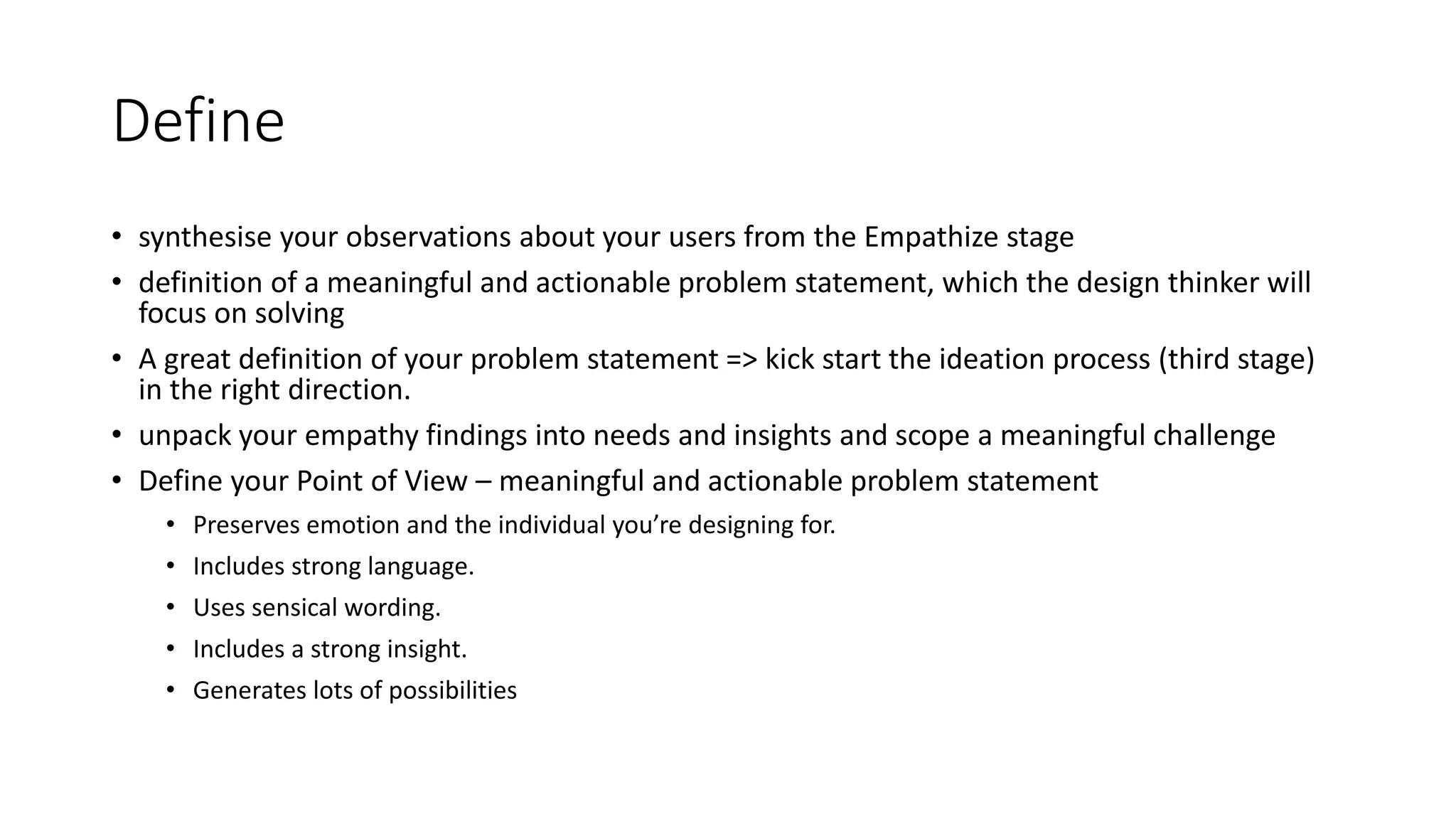 Define
• synthesise your observations about your users from the Empathize stage
• definition of a meaningful and actionable problem statement, which the design thinker will
focus on solving
• A great definition of your problem statement => kick start the ideation process (third stage)
in the right direction.
• unpack your empathy findings into needs and insights and scope a meaningful challenge
• Define your Point of View – meaningful and actionable problem statement
• Preserves emotion and the individual you’re designing for.
• Includes strong language.
• Uses sensical wording.
• Includes a strong insight.
• Generates lots of possibilities
 
