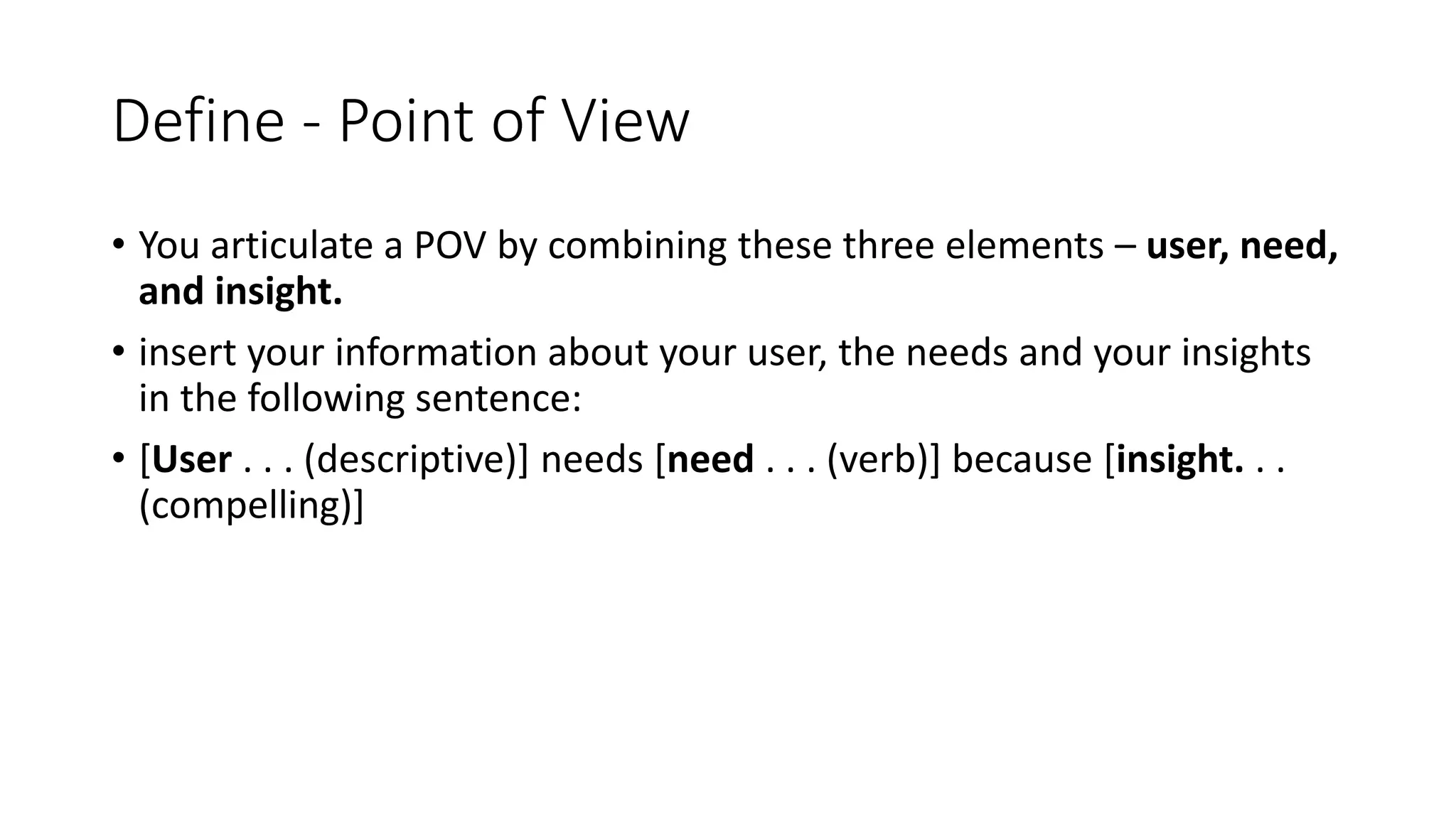 Define - Point of View
• You articulate a POV by combining these three elements – user, need,
and insight.
• insert your information about your user, the needs and your insights
in the following sentence:
• [User . . . (descriptive)] needs [need . . . (verb)] because [insight. . .
(compelling)]
 