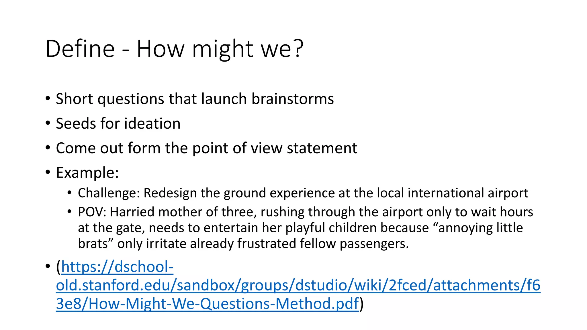 Define - How might we?
• Short questions that launch brainstorms
• Seeds for ideation
• Come out form the point of view statement
• Example:
• Challenge: Redesign the ground experience at the local international airport
• POV: Harried mother of three, rushing through the airport only to wait hours
at the gate, needs to entertain her playful children because “annoying little
brats” only irritate already frustrated fellow passengers.
• (https://dschool-
old.stanford.edu/sandbox/groups/dstudio/wiki/2fced/attachments/f6
3e8/How-Might-We-Questions-Method.pdf)
 
