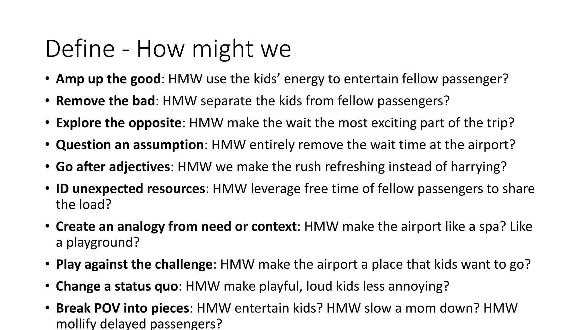Define - How might we
• Amp up the good: HMW use the kids’ energy to entertain fellow passenger?
• Remove the bad: HMW separate the kids from fellow passengers?
• Explore the opposite: HMW make the wait the most exciting part of the trip?
• Question an assumption: HMW entirely remove the wait time at the airport?
• Go after adjectives: HMW we make the rush refreshing instead of harrying?
• ID unexpected resources: HMW leverage free time of fellow passengers to share
the load?
• Create an analogy from need or context: HMW make the airport like a spa? Like
a playground?
• Play against the challenge: HMW make the airport a place that kids want to go?
• Change a status quo: HMW make playful, loud kids less annoying?
• Break POV into pieces: HMW entertain kids? HMW slow a mom down? HMW
mollify delayed passengers?
 