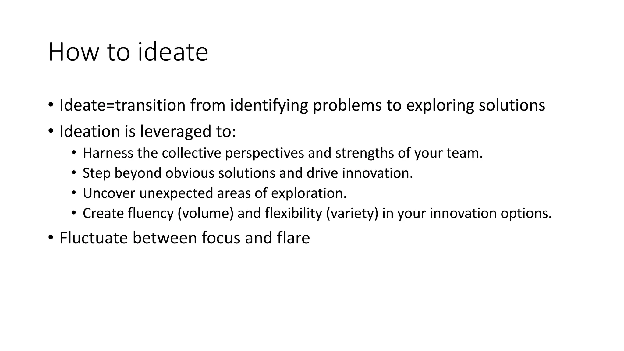 How to ideate
• Ideate=transition from identifying problems to exploring solutions
• Ideation is leveraged to:
• Harness the collective perspectives and strengths of your team.
• Step beyond obvious solutions and drive innovation.
• Uncover unexpected areas of exploration.
• Create fluency (volume) and flexibility (variety) in your innovation options.
• Fluctuate between focus and flare
 