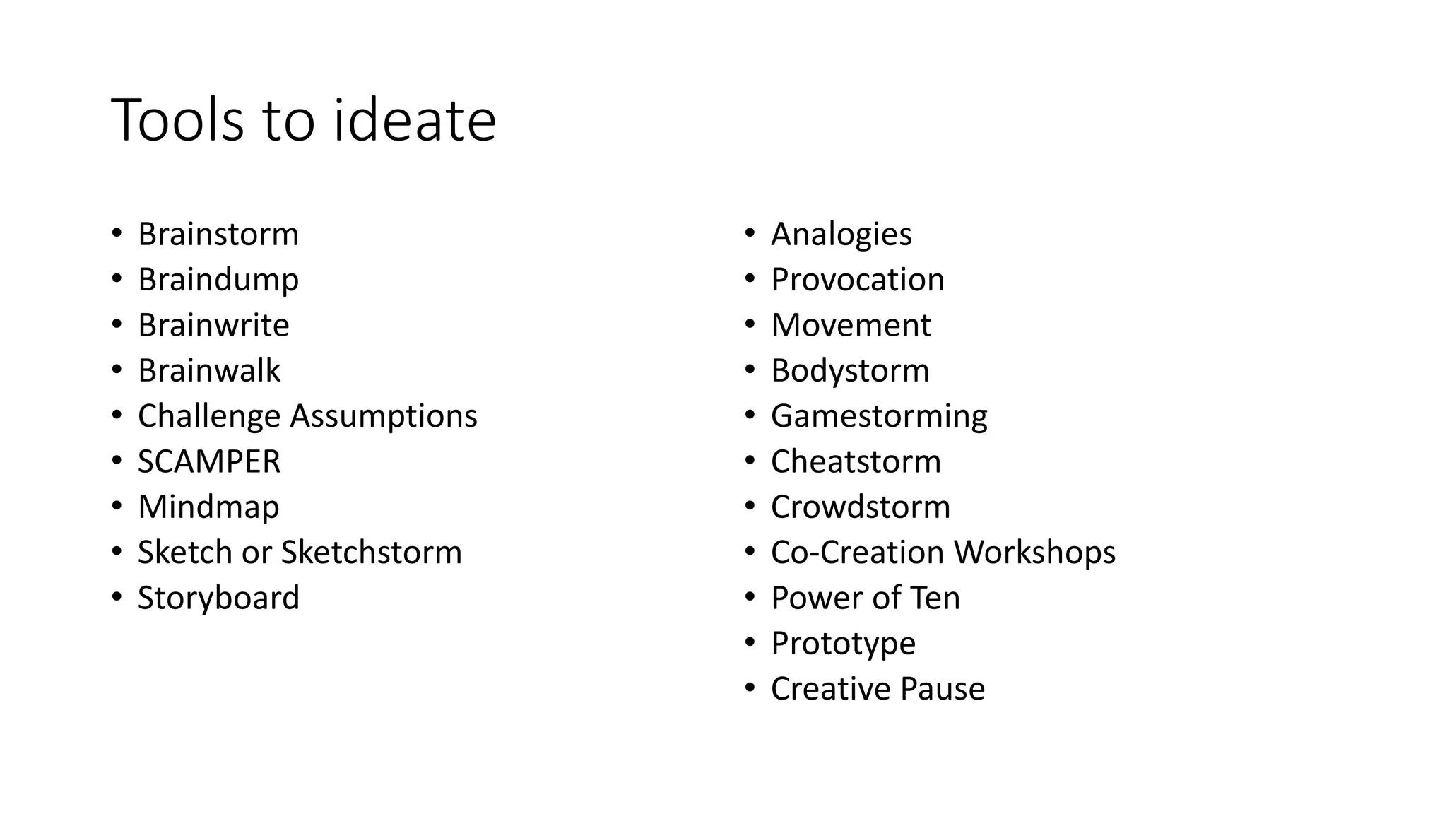 Tools to ideate
• Brainstorm
• Braindump
• Brainwrite
• Brainwalk
• Challenge Assumptions
• SCAMPER
• Mindmap
• Sketch or Sketchstorm
• Storyboard
• Analogies
• Provocation
• Movement
• Bodystorm
• Gamestorming
• Cheatstorm
• Crowdstorm
• Co-Creation Workshops
• Power of Ten
• Prototype
• Creative Pause
 
