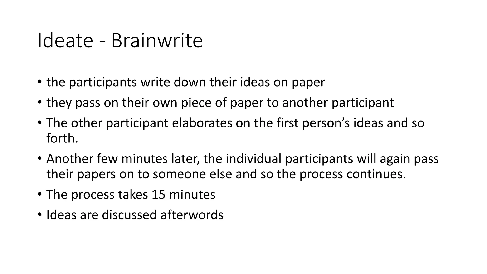 Ideate - Brainwrite
• the participants write down their ideas on paper
• they pass on their own piece of paper to another participant
• The other participant elaborates on the first person’s ideas and so
forth.
• Another few minutes later, the individual participants will again pass
their papers on to someone else and so the process continues.
• The process takes 15 minutes
• Ideas are discussed afterwords
 
