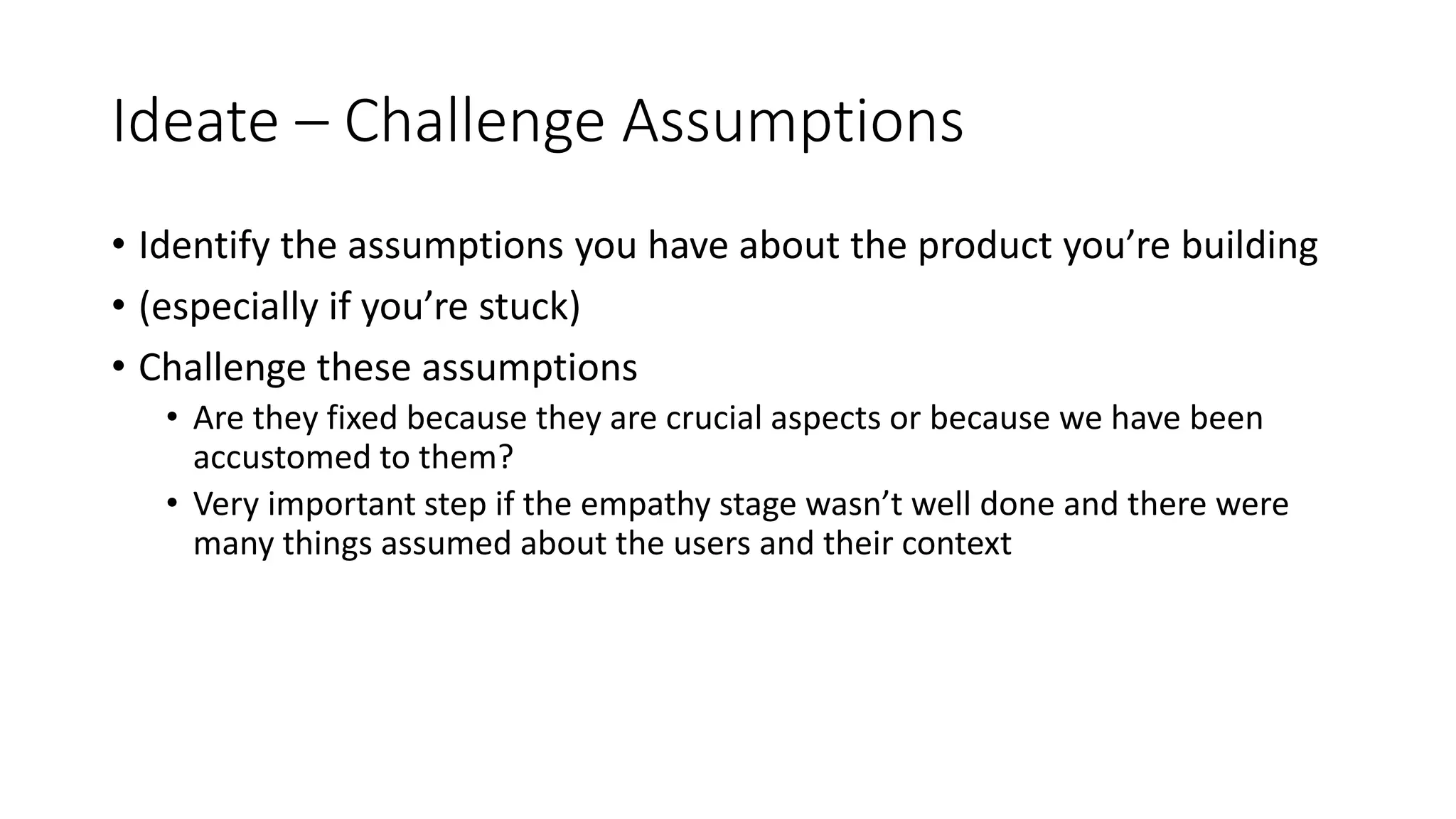 Ideate – Challenge Assumptions
• Identify the assumptions you have about the product you’re building
• (especially if you’re stuck)
• Challenge these assumptions
• Are they fixed because they are crucial aspects or because we have been
accustomed to them?
• Very important step if the empathy stage wasn’t well done and there were
many things assumed about the users and their context
 