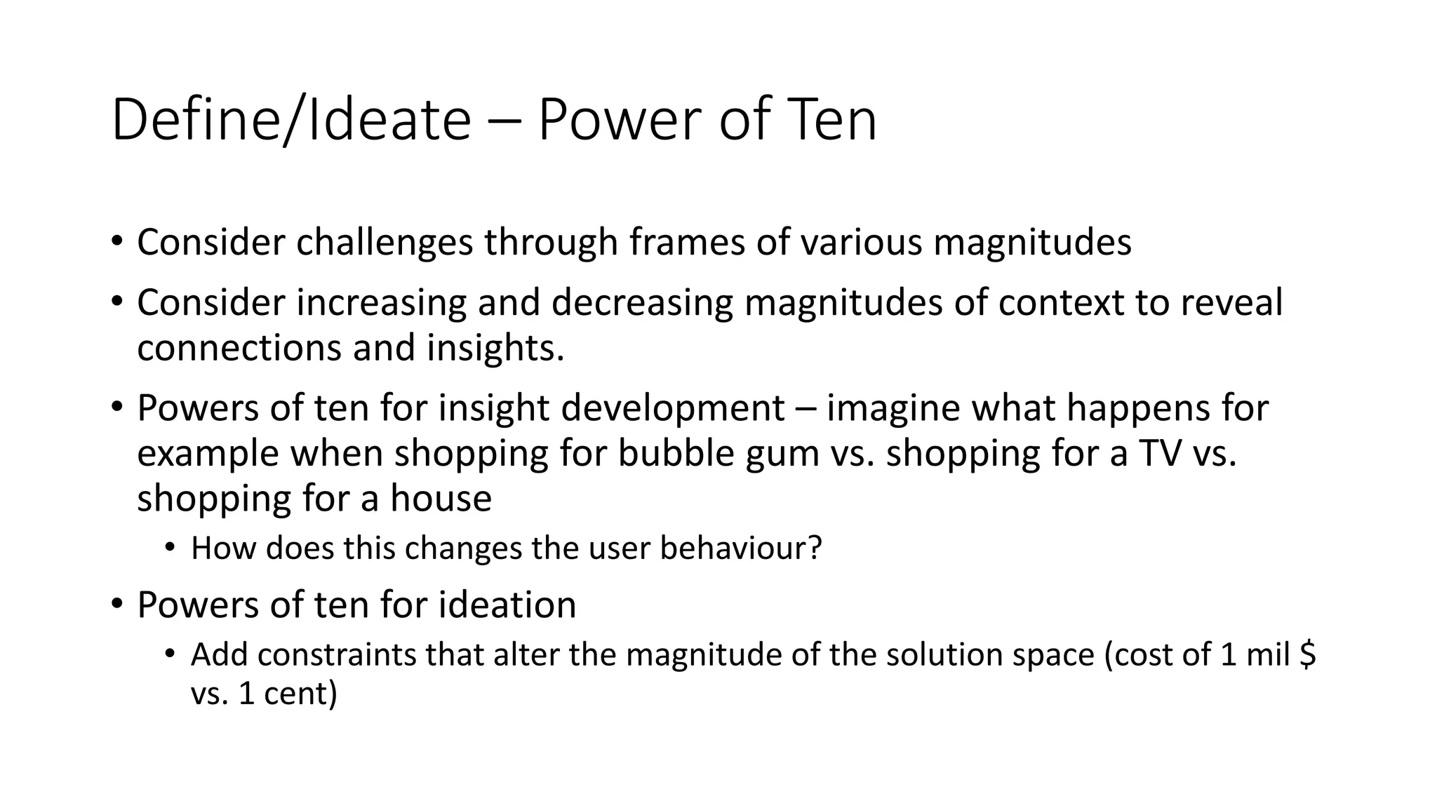 Define/Ideate – Power of Ten
• Consider challenges through frames of various magnitudes
• Consider increasing and decreasing magnitudes of context to reveal
connections and insights.
• Powers of ten for insight development – imagine what happens for
example when shopping for bubble gum vs. shopping for a TV vs.
shopping for a house
• How does this changes the user behaviour?
• Powers of ten for ideation
• Add constraints that alter the magnitude of the solution space (cost of 1 mil $
vs. 1 cent)
 