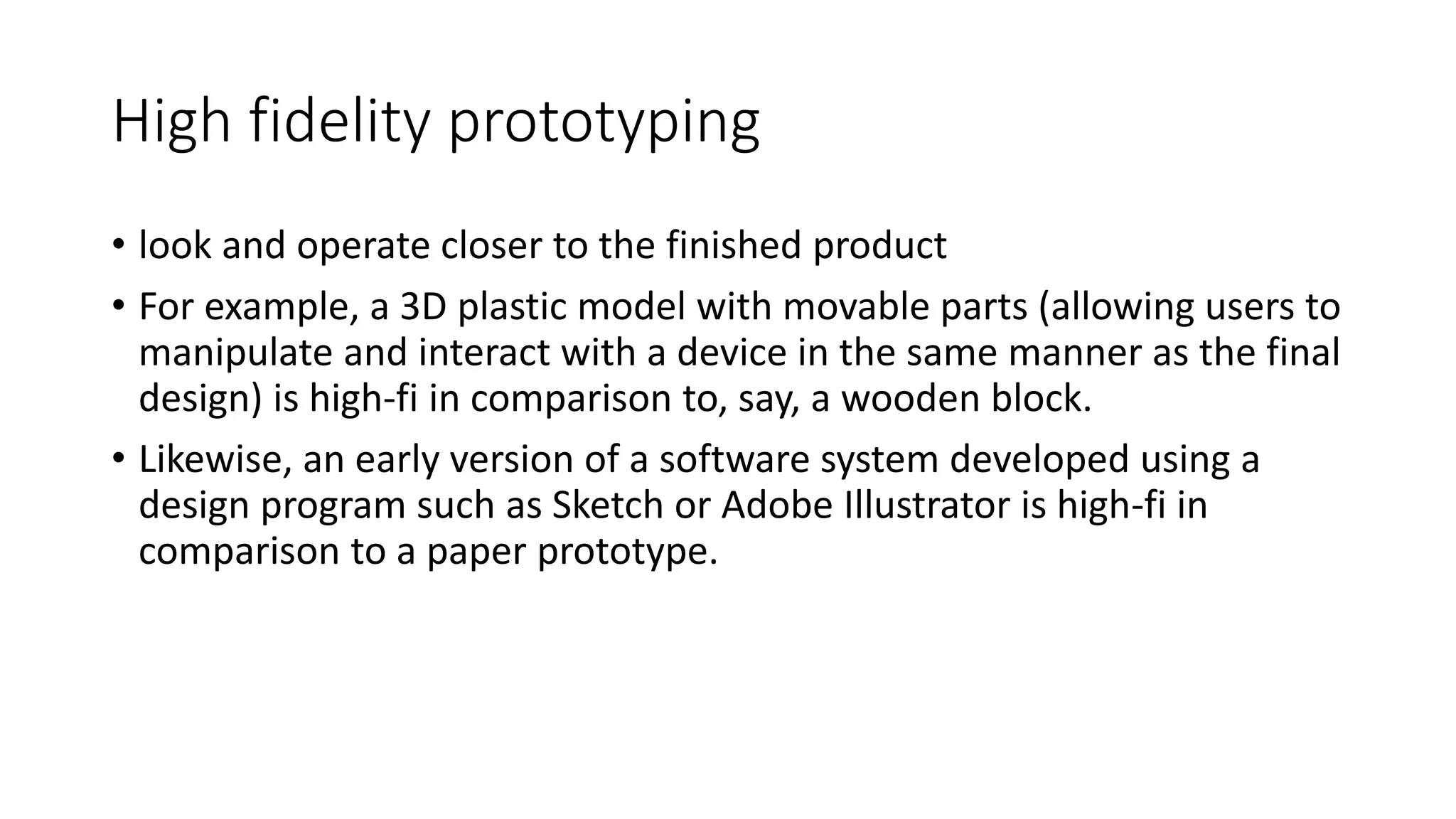 High fidelity prototyping
• look and operate closer to the finished product
• For example, a 3D plastic model with movable parts (allowing users to
manipulate and interact with a device in the same manner as the final
design) is high-fi in comparison to, say, a wooden block.
• Likewise, an early version of a software system developed using a
design program such as Sketch or Adobe Illustrator is high-fi in
comparison to a paper prototype.
 