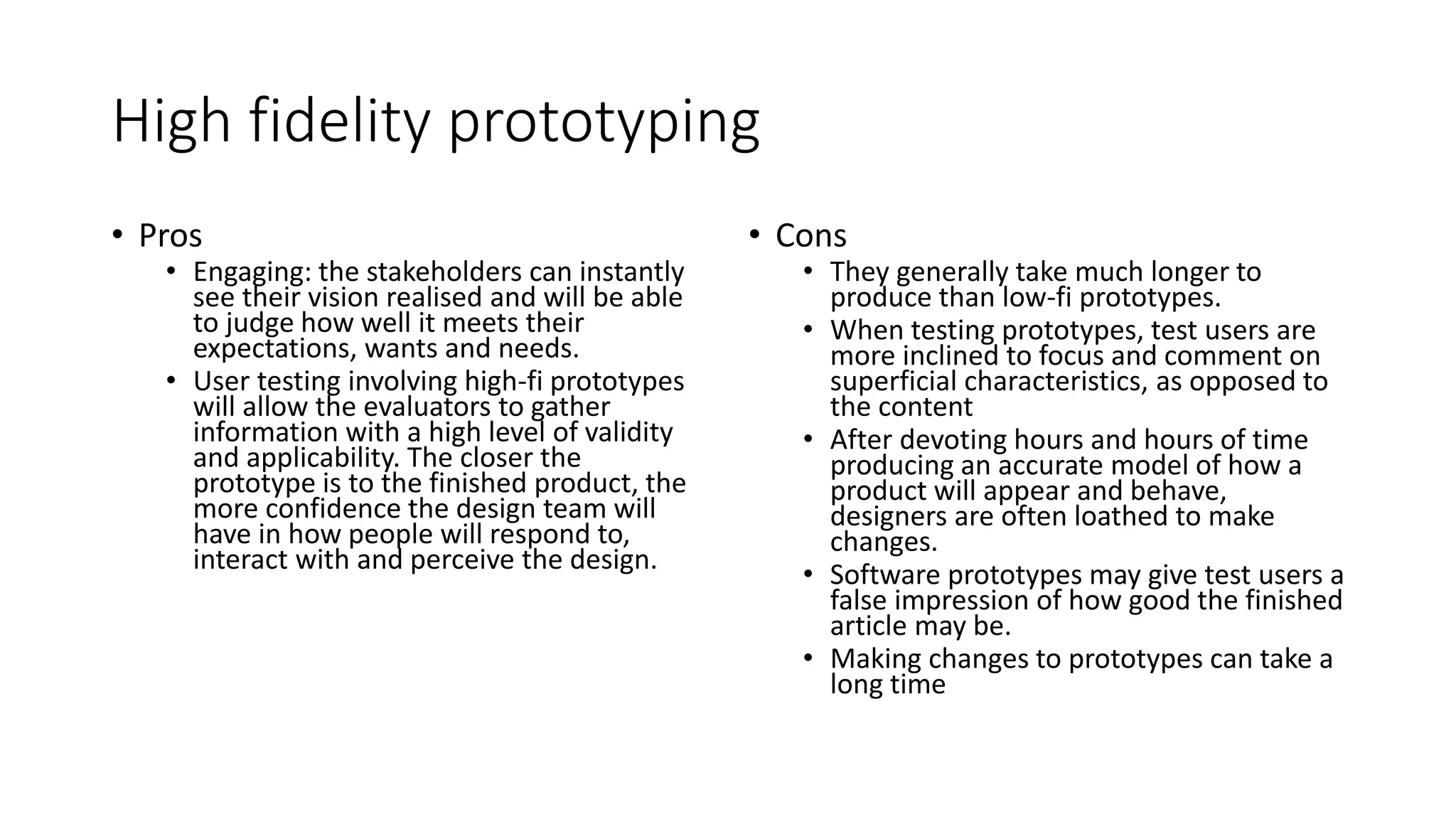 High fidelity prototyping
• Pros
• Engaging: the stakeholders can instantly
see their vision realised and will be able
to judge how well it meets their
expectations, wants and needs.
• User testing involving high-fi prototypes
will allow the evaluators to gather
information with a high level of validity
and applicability. The closer the
prototype is to the finished product, the
more confidence the design team will
have in how people will respond to,
interact with and perceive the design.
• Cons
• They generally take much longer to
produce than low-fi prototypes.
• When testing prototypes, test users are
more inclined to focus and comment on
superficial characteristics, as opposed to
the content
• After devoting hours and hours of time
producing an accurate model of how a
product will appear and behave,
designers are often loathed to make
changes.
• Software prototypes may give test users a
false impression of how good the finished
article may be.
• Making changes to prototypes can take a
long time
 