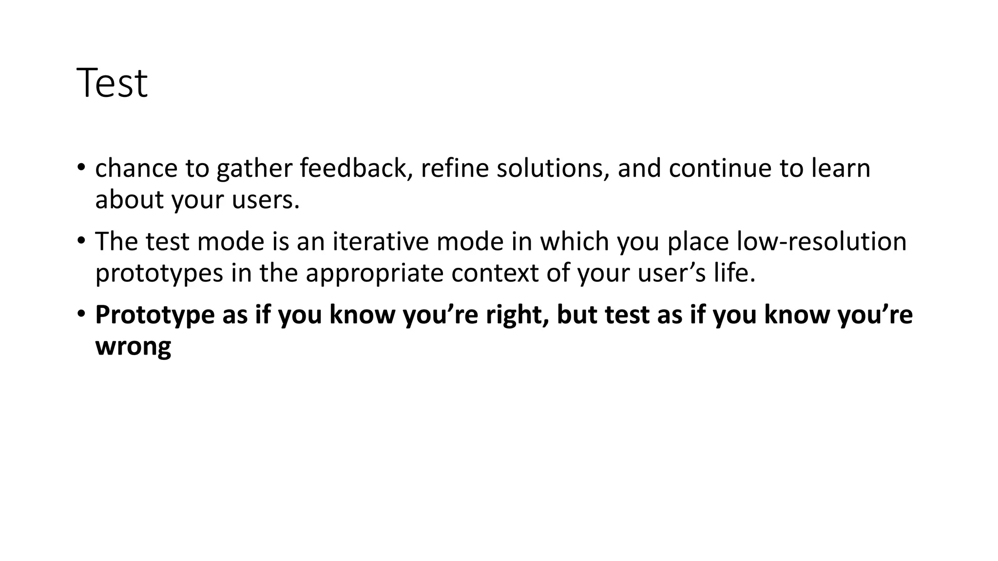 Test
• chance to gather feedback, refine solutions, and continue to learn
about your users.
• The test mode is an iterative mode in which you place low-resolution
prototypes in the appropriate context of your user’s life.
• Prototype as if you know you’re right, but test as if you know you’re
wrong
 