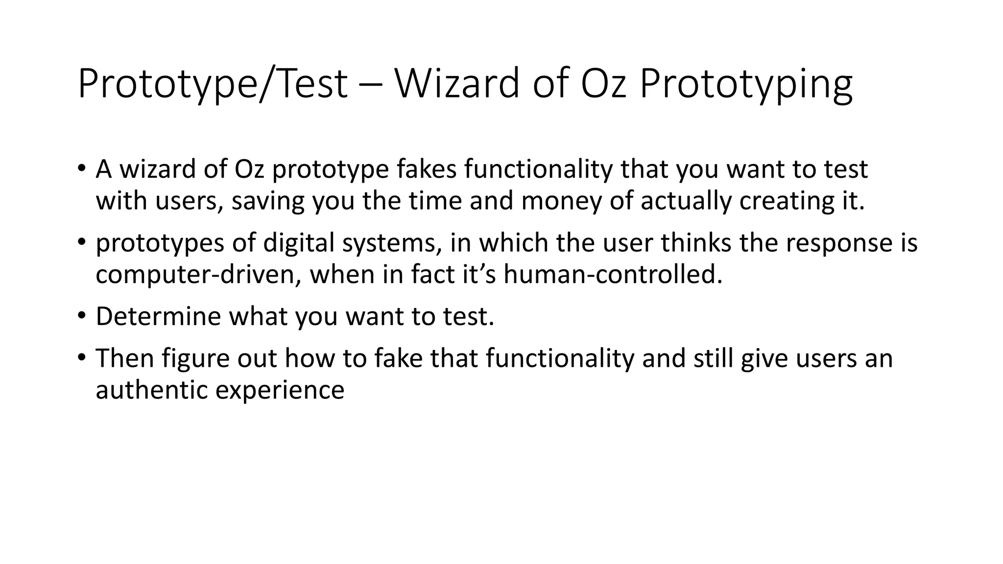 Prototype/Test – Wizard of Oz Prototyping
• A wizard of Oz prototype fakes functionality that you want to test
with users, saving you the time and money of actually creating it.
• prototypes of digital systems, in which the user thinks the response is
computer-driven, when in fact it’s human-controlled.
• Determine what you want to test.
• Then figure out how to fake that functionality and still give users an
authentic experience
 