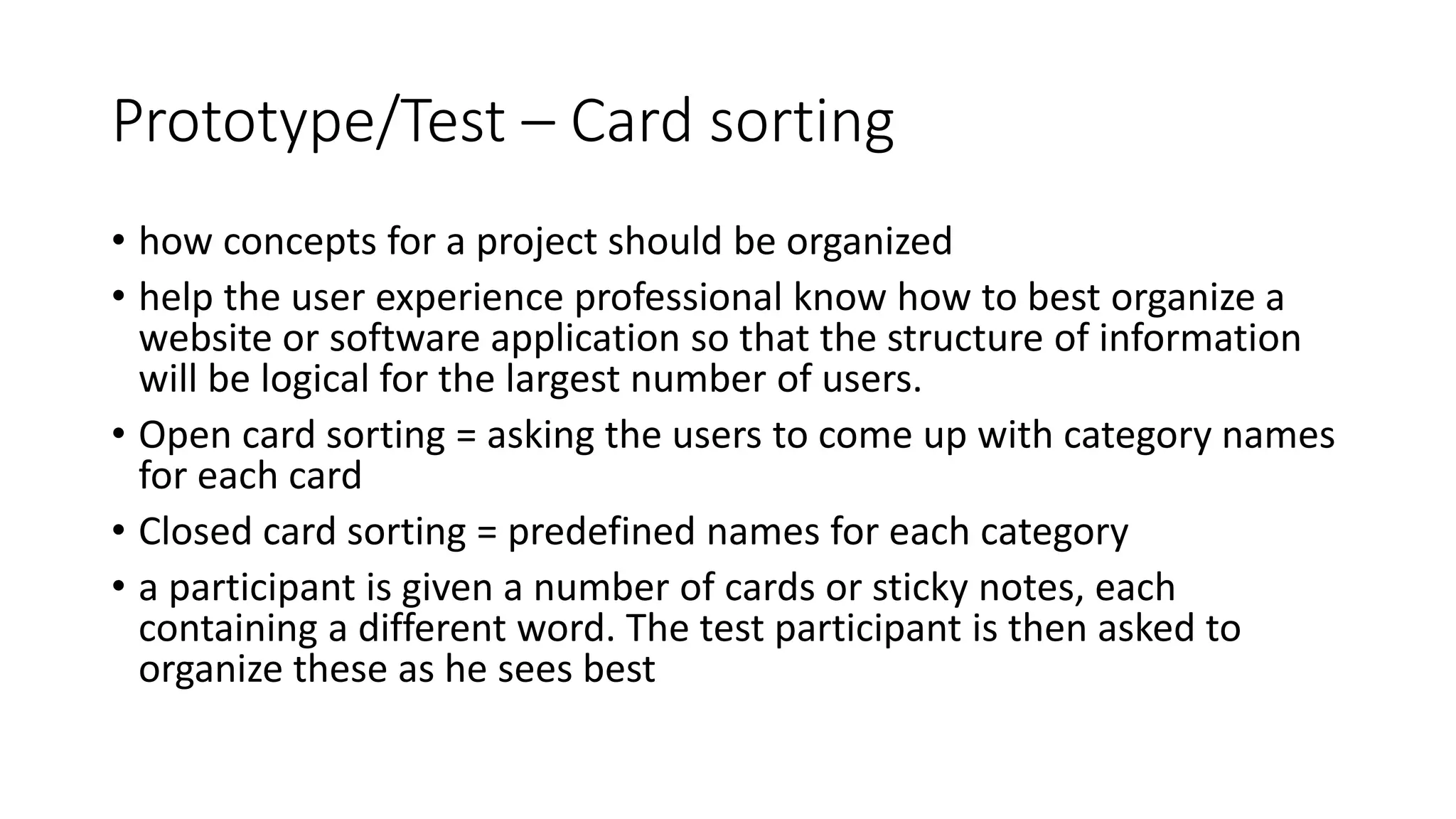 Prototype/Test – Card sorting
• how concepts for a project should be organized
• help the user experience professional know how to best organize a
website or software application so that the structure of information
will be logical for the largest number of users.
• Open card sorting = asking the users to come up with category names
for each card
• Closed card sorting = predefined names for each category
• a participant is given a number of cards or sticky notes, each
containing a different word. The test participant is then asked to
organize these as he sees best
 
