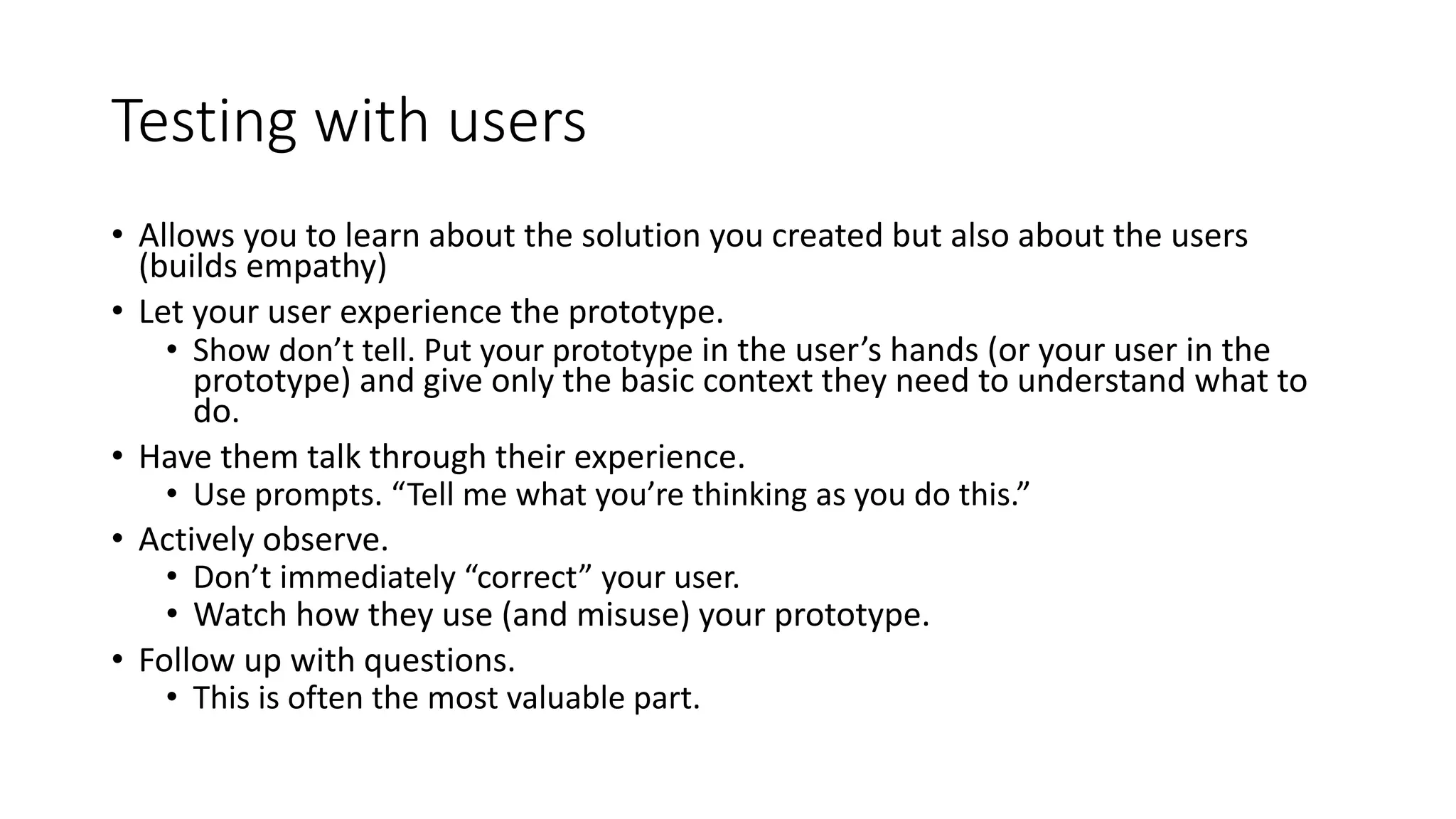 Testing with users
• Allows you to learn about the solution you created but also about the users
(builds empathy)
• Let your user experience the prototype.
• Show don’t tell. Put your prototype in the user’s hands (or your user in the
prototype) and give only the basic context they need to understand what to
do.
• Have them talk through their experience.
• Use prompts. “Tell me what you’re thinking as you do this.”
• Actively observe.
• Don’t immediately “correct” your user.
• Watch how they use (and misuse) your prototype.
• Follow up with questions.
• This is often the most valuable part.
 
