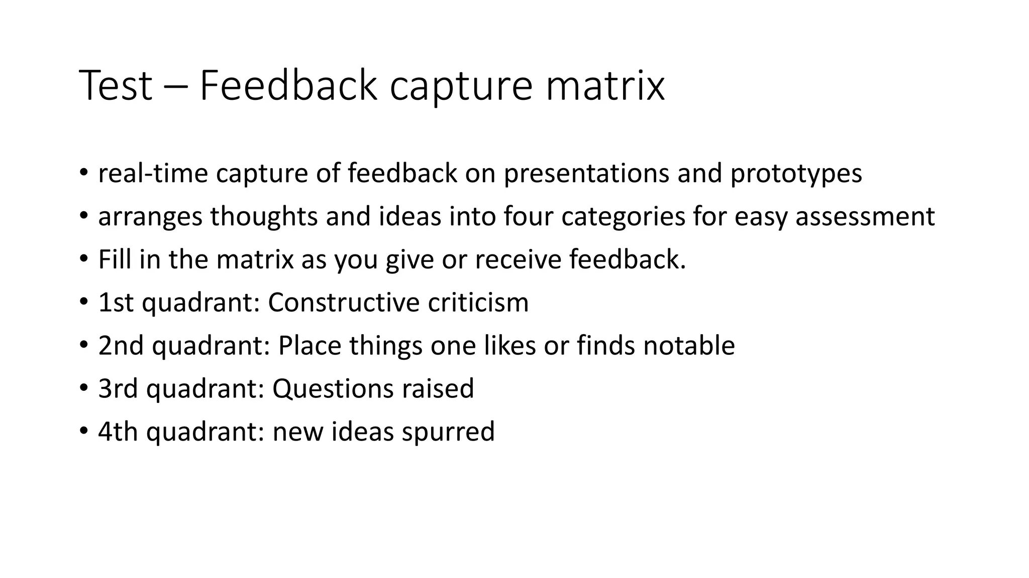 Test – Feedback capture matrix
• real-time capture of feedback on presentations and prototypes
• arranges thoughts and ideas into four categories for easy assessment
• Fill in the matrix as you give or receive feedback.
• 1st quadrant: Constructive criticism
• 2nd quadrant: Place things one likes or finds notable
• 3rd quadrant: Questions raised
• 4th quadrant: new ideas spurred
 