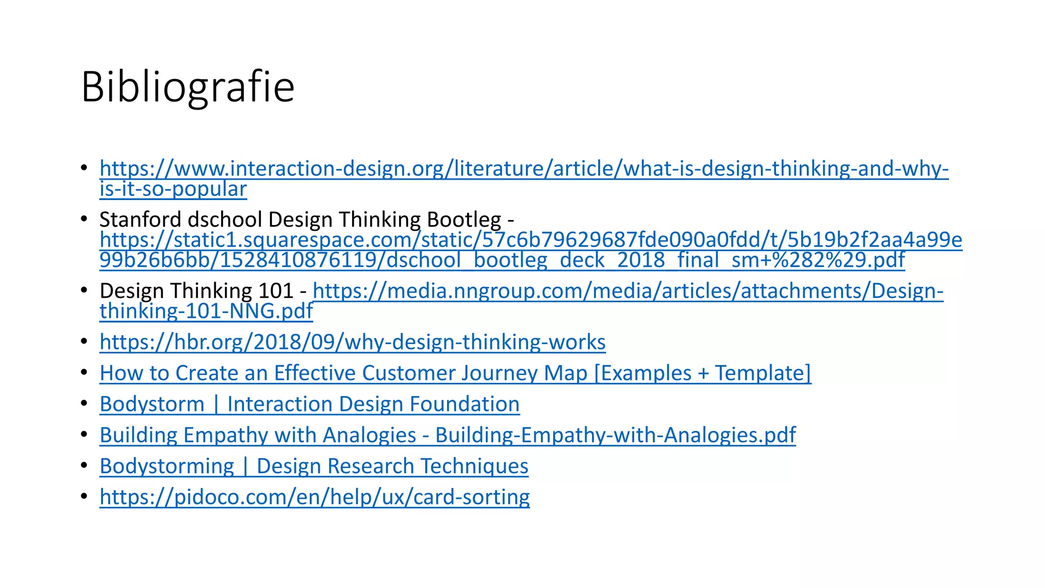 Bibliografie
• https://www.interaction-design.org/literature/article/what-is-design-thinking-and-why-
is-it-so-popular
• Stanford dschool Design Thinking Bootleg -
https://static1.squarespace.com/static/57c6b79629687fde090a0fdd/t/5b19b2f2aa4a99e
99b26b6bb/1528410876119/dschool_bootleg_deck_2018_final_sm+%282%29.pdf
• Design Thinking 101 - https://media.nngroup.com/media/articles/attachments/Design-
thinking-101-NNG.pdf
• https://hbr.org/2018/09/why-design-thinking-works
• How to Create an Effective Customer Journey Map [Examples + Template]
• Bodystorm | Interaction Design Foundation
• Building Empathy with Analogies - Building-Empathy-with-Analogies.pdf
• Bodystorming | Design Research Techniques
• https://pidoco.com/en/help/ux/card-sorting
 