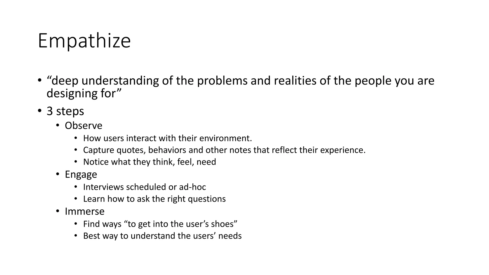 Empathize
• “deep understanding of the problems and realities of the people you are
designing for”
• 3 steps
• Observe
• How users interact with their environment.
• Capture quotes, behaviors and other notes that reflect their experience.
• Notice what they think, feel, need
• Engage
• Interviews scheduled or ad-hoc
• Learn how to ask the right questions
• Immerse
• Find ways “to get into the user’s shoes”
• Best way to understand the users’ needs
 