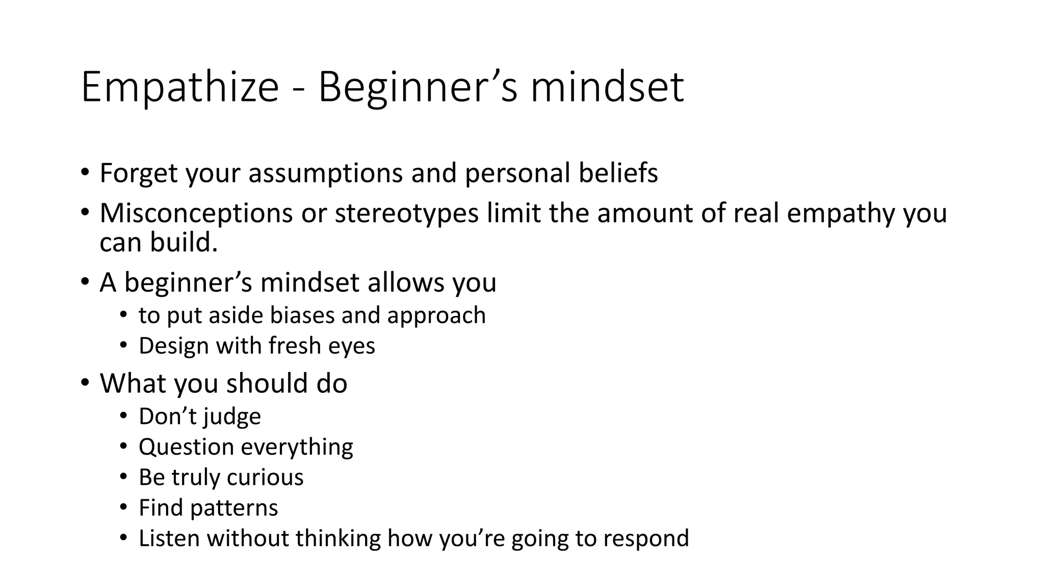 Empathize - Beginner’s mindset
• Forget your assumptions and personal beliefs
• Misconceptions or stereotypes limit the amount of real empathy you
can build.
• A beginner’s mindset allows you
• to put aside biases and approach
• Design with fresh eyes
• What you should do
• Don’t judge
• Question everything
• Be truly curious
• Find patterns
• Listen without thinking how you’re going to respond
 