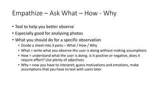 Empathize – Ask What – How - Why
• Tool to help you better observe
• Especially good for analysing photos
• What you should do for a specific observation
• Divide a sheet into 3 parts – What / How / Why
• What = write what you observe the user is doing without making assumptions
• How = understand what the user is doing. Is it positive or negative, does it
require effort? Use plenty of adjectives
• Why = now you have to interpret; guess motivations and emotions, make
assumptions that you have to test with users later
 