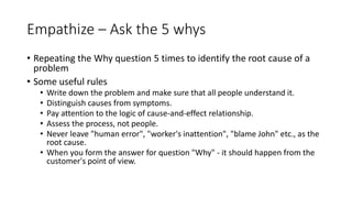 Empathize – Ask the 5 whys
• Repeating the Why question 5 times to identify the root cause of a
problem
• Some useful rules
• Write down the problem and make sure that all people understand it.
• Distinguish causes from symptoms.
• Pay attention to the logic of cause-and-effect relationship.
• Assess the process, not people.
• Never leave "human error", "worker's inattention", "blame John" etc., as the
root cause.
• When you form the answer for question "Why" - it should happen from the
customer's point of view.
 