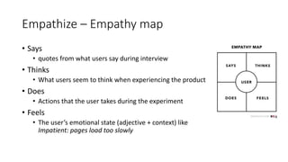 Empathize – Empathy map
• Says
• quotes from what users say during interview
• Thinks
• What users seem to think when experiencing the product
• Does
• Actions that the user takes during the experiment
• Feels
• The user’s emotional state (adjective + context) like
Impatient: pages load too slowly
 