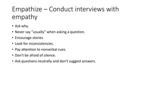 Empathize – Conduct interviews with
empathy
• Ask why.
• Never say “usually” when asking a question.
• Encourage stories
• Look for inconsistencies.
• Pay attention to nonverbal cues.
• Don’t be afraid of silence.
• Ask questions neutrally and don’t suggest answers.
 