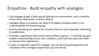 Empathize - Build empathy with analogies
• Use analogies to gain a fresh way of looking at an environment, and in instances
where direct observation is hard to achieve.
• analogies allow us to express our ideas or to explain complex matters in an
understandable and motivating way.
• Start by identifying the aspects of a situation that are most important, interesting,
or problematic.
• Find other experiences that contain some of these aspects — it will help you gain
a better understanding of your users’ problems, and it will also spark new ideas
to improve their experiences.
• Create an inspiration space for analogies. You can do so by pinning photos and
anecdotes of the analogous experiences you have found.
 