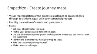 Empathize - Create journey maps
• Visual representation of the process a customer or prospect goes
through to achieve a goal with your company/products
• Identity the customer’s needs and pain points
• Steps:
• Set clear objectives for the map.
• Profile your personas and define their goals.
• List out all the touchpoints (places in the app/site where you can interact with
the customer)
• Identify the elements you want your map to show.
• Take the customer journey yourself.
• Make necessary changes.
 