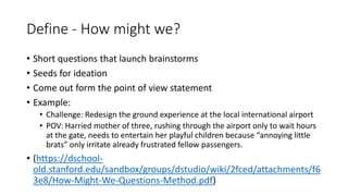 Define - How might we?
• Short questions that launch brainstorms
• Seeds for ideation
• Come out form the point of view statement
• Example:
• Challenge: Redesign the ground experience at the local international airport
• POV: Harried mother of three, rushing through the airport only to wait hours
at the gate, needs to entertain her playful children because “annoying little
brats” only irritate already frustrated fellow passengers.
• (https://dschool-
old.stanford.edu/sandbox/groups/dstudio/wiki/2fced/attachments/f6
3e8/How-Might-We-Questions-Method.pdf)
 