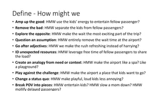 Define - How might we
• Amp up the good: HMW use the kids’ energy to entertain fellow passenger?
• Remove the bad: HMW separate the kids from fellow passengers?
• Explore the opposite: HMW make the wait the most exciting part of the trip?
• Question an assumption: HMW entirely remove the wait time at the airport?
• Go after adjectives: HMW we make the rush refreshing instead of harrying?
• ID unexpected resources: HMW leverage free time of fellow passengers to share
the load?
• Create an analogy from need or context: HMW make the airport like a spa? Like
a playground?
• Play against the challenge: HMW make the airport a place that kids want to go?
• Change a status quo: HMW make playful, loud kids less annoying?
• Break POV into pieces: HMW entertain kids? HMW slow a mom down? HMW
mollify delayed passengers?
 