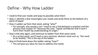 Define - Why How Ladder
• Used to find user needs and ways to possibly solve them
• Step 1: Identify a few meaningful user needs and write them at the bottom of a
piece of paper.
• Step 2 Ladder up from that need, asking “why?”
• For example, why would a user “need to see a link between a product and the
process that creates it?” because the user, “needs confidence that it won’t
harm their health by understanding its origin.”
• Step 3 Ask why again, and continue to ladder from that same need.
• At a certain point, you’ll reach a very common, abstract need such as, “the need
to be healthy.” This is the top of the ladder.
• Step 4 Climb back down the ladder asking “how?”
• This will give you ideas for how to address the needs
 