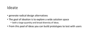 Ideate
• generate radical design alternatives
• The goal of ideation is to explore a wide solution space
• both a large quantity and broad diversity of ideas.
• From this pool of ideas you can build prototypes to test with users
 