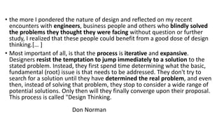 • the more I pondered the nature of design and reflected on my recent
encounters with engineers, business people and others who blindly solved
the problems they thought they were facing without question or further
study, I realized that these people could benefit from a good dose of design
thinking.[… ]
• Most important of all, is that the process is iterative and expansive.
Designers resist the temptation to jump immediately to a solution to the
stated problem. Instead, they first spend time determining what the basic,
fundamental (root) issue is that needs to be addressed. They don't try to
search for a solution until they have determined the real problem, and even
then, instead of solving that problem, they stop to consider a wide range of
potential solutions. Only then will they finally converge upon their proposal.
This process is called "Design Thinking.
Don Norman
 