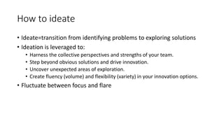 How to ideate
• Ideate=transition from identifying problems to exploring solutions
• Ideation is leveraged to:
• Harness the collective perspectives and strengths of your team.
• Step beyond obvious solutions and drive innovation.
• Uncover unexpected areas of exploration.
• Create fluency (volume) and flexibility (variety) in your innovation options.
• Fluctuate between focus and flare
 