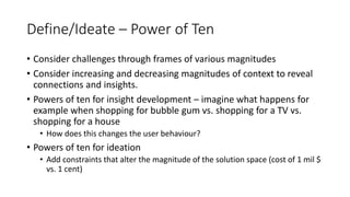 Define/Ideate – Power of Ten
• Consider challenges through frames of various magnitudes
• Consider increasing and decreasing magnitudes of context to reveal
connections and insights.
• Powers of ten for insight development – imagine what happens for
example when shopping for bubble gum vs. shopping for a TV vs.
shopping for a house
• How does this changes the user behaviour?
• Powers of ten for ideation
• Add constraints that alter the magnitude of the solution space (cost of 1 mil $
vs. 1 cent)
 