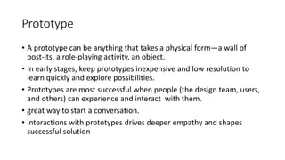 Prototype
• A prototype can be anything that takes a physical form—a wall of
post-its, a role-playing activity, an object.
• In early stages, keep prototypes inexpensive and low resolution to
learn quickly and explore possibilities.
• Prototypes are most successful when people (the design team, users,
and others) can experience and interact with them.
• great way to start a conversation.
• interactions with prototypes drives deeper empathy and shapes
successful solution
 