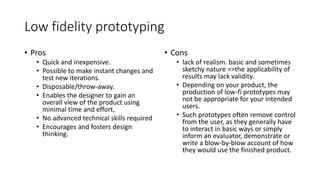 Low fidelity prototyping
• Pros
• Quick and inexpensive.
• Possible to make instant changes and
test new iterations.
• Disposable/throw-away.
• Enables the designer to gain an
overall view of the product using
minimal time and effort,
• No advanced technical skills required
• Encourages and fosters design
thinking.
• Cons
• lack of realism. basic and sometimes
sketchy nature =>the applicability of
results may lack validity.
• Depending on your product, the
production of low-fi prototypes may
not be appropriate for your intended
users.
• Such prototypes often remove control
from the user, as they generally have
to interact in basic ways or simply
inform an evaluator, demonstrate or
write a blow-by-blow account of how
they would use the finished product.
 