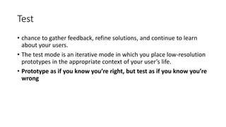 Test
• chance to gather feedback, refine solutions, and continue to learn
about your users.
• The test mode is an iterative mode in which you place low-resolution
prototypes in the appropriate context of your user’s life.
• Prototype as if you know you’re right, but test as if you know you’re
wrong
 