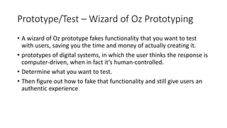 Prototype/Test – Wizard of Oz Prototyping
• A wizard of Oz prototype fakes functionality that you want to test
with users, saving you the time and money of actually creating it.
• prototypes of digital systems, in which the user thinks the response is
computer-driven, when in fact it’s human-controlled.
• Determine what you want to test.
• Then figure out how to fake that functionality and still give users an
authentic experience
 