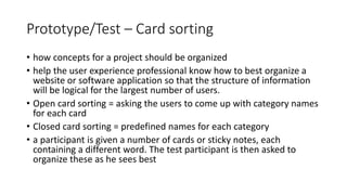 Prototype/Test – Card sorting
• how concepts for a project should be organized
• help the user experience professional know how to best organize a
website or software application so that the structure of information
will be logical for the largest number of users.
• Open card sorting = asking the users to come up with category names
for each card
• Closed card sorting = predefined names for each category
• a participant is given a number of cards or sticky notes, each
containing a different word. The test participant is then asked to
organize these as he sees best
 