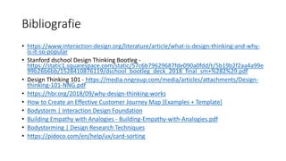 Bibliografie
• https://www.interaction-design.org/literature/article/what-is-design-thinking-and-why-
is-it-so-popular
• Stanford dschool Design Thinking Bootleg -
https://static1.squarespace.com/static/57c6b79629687fde090a0fdd/t/5b19b2f2aa4a99e
99b26b6bb/1528410876119/dschool_bootleg_deck_2018_final_sm+%282%29.pdf
• Design Thinking 101 - https://media.nngroup.com/media/articles/attachments/Design-
thinking-101-NNG.pdf
• https://hbr.org/2018/09/why-design-thinking-works
• How to Create an Effective Customer Journey Map [Examples + Template]
• Bodystorm | Interaction Design Foundation
• Building Empathy with Analogies - Building-Empathy-with-Analogies.pdf
• Bodystorming | Design Research Techniques
• https://pidoco.com/en/help/ux/card-sorting
 