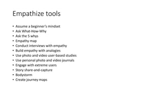 Empathize tools
• Assume a beginner’s mindset
• Ask What-How-Why
• Ask the 5 whys
• Empathy map
• Conduct interviews with empathy
• Build empathy with analogies
• Use photo and video user-based studies
• Use personal photo and video journals
• Engage with extreme users
• Story share-and-capture
• Bodystorm
• Create journey maps
 